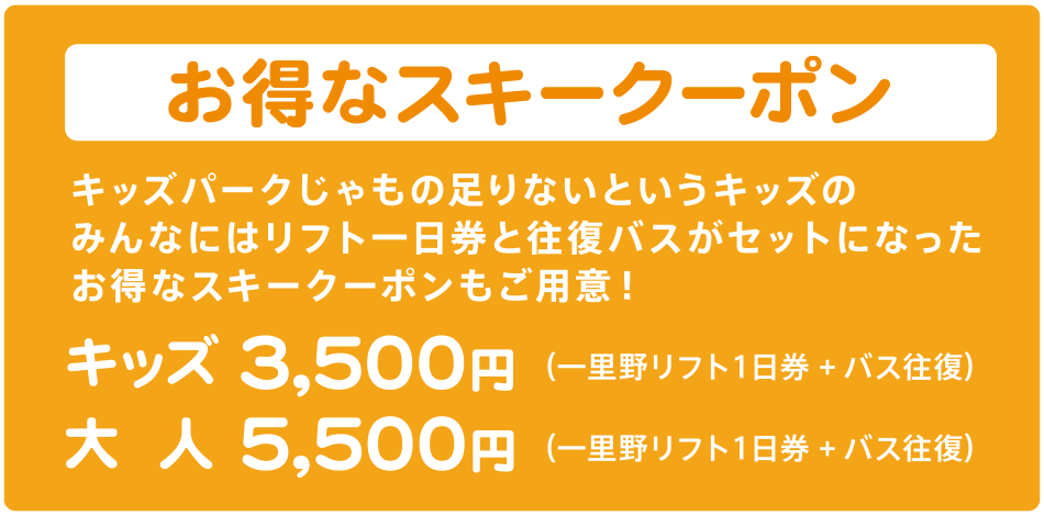 お得なスキークーポン　キッズパークじゃもの足りないというキッズのみんなにはリフト一日券と往復バスがセットになったお得なスキークーポンもご用意！ （一里野リフト１日券+バス往復）キッズ3,500円、大人5,500円