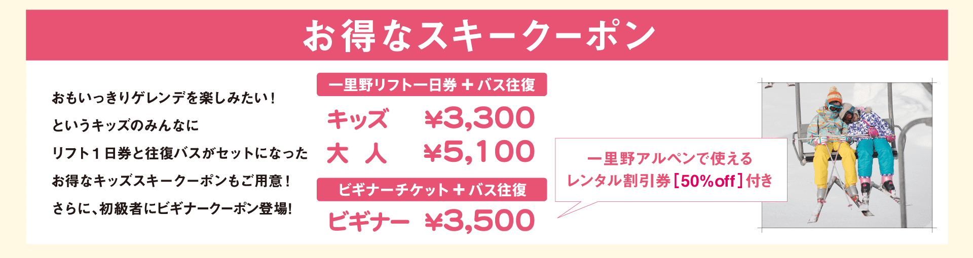 お得なスキークーポン　おもいっきりゲレンデを楽しみたい！というキッズのみんなにリフト1日券と往復バスがセットになったお得なキッズスキークーポンもご用意！さらに、初級者にビギナークーポン新登場！　一里野リフト一日券とバス往復：キッズ3,300円、大人5,100円　ビギナーチケットとバス往復：ビギナー3,500円（一里野アルペンで使えるレンタル割引券付）