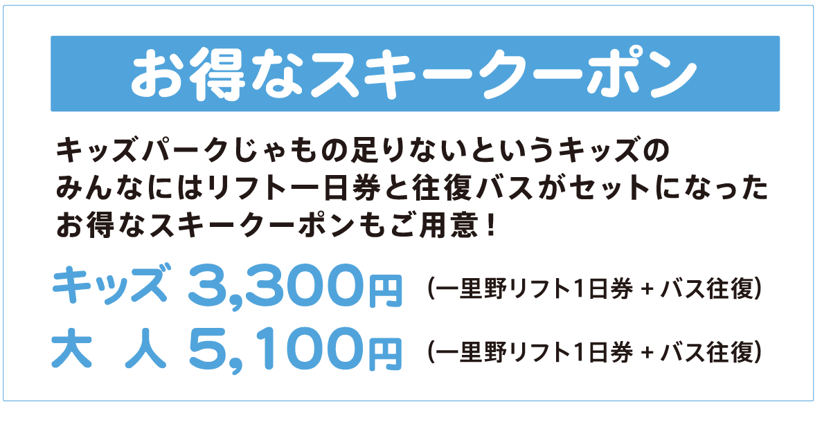 お得なスキークーポン　キッズパークじゃもの足りないというキッズのみんなにはリフト一日券と往復バスがセットになったお得なスキークーポンもご用意！ （一里野リフト１日券+バス往復）キッズ3,300円、大人5,100円