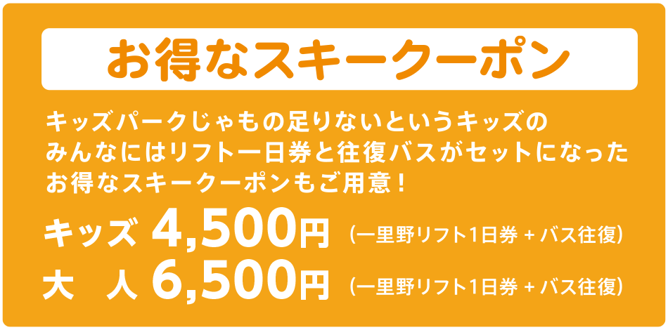 お得なスキークーポン キッズパークじゃもの足りないというキッズのみんなにはリフト一日券と往復バスがセットになったお得なスキークーポンもご用意! (一里野リフト1日券+バス往復)キッズ4,500円、大人6,500円