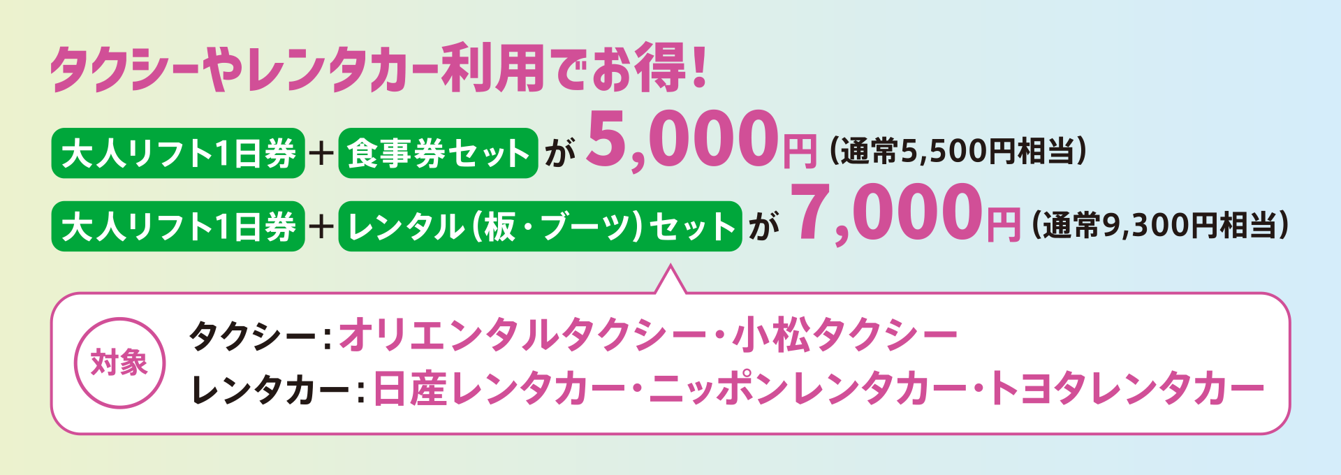 大人リフト1日券＋食事券セットが5,000円（通常5,500円相当）、大人リフト1日券＋レンタル板・ブーツセットが7,000円（通常9,300円相当）。対象は「オリエンタルタクシー」、「小松タクシー」、「日産レンタカー」、「ニッポンレンタカー」、「トヨタレンタカー」
